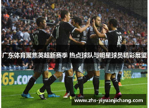 广东体育聚焦英超新赛季 热点球队与明星球员精彩展望