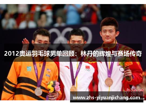 2012奥运羽毛球男单回顾：林丹的辉煌与赛场传奇